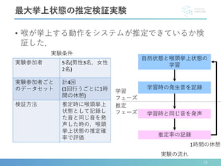 • 喉が挙上する動作をシステムが推定できているか検
証した．
実験参加者 5名(男性3名，女性
2名)
実験参加者ごと
のデータセット
計4回
(1回行うごとに1時
間の休憩)
検証方法 推定時に喉頭挙上
状態として記録し
た音と同じ音を発
声した時の，喉頭
挙上状態の推定確
率で評価
最大挙上状態の推定検証実験
1時間の休憩
自然状態と喉頭挙上状態の
学習
学習時の発生音を記録
学習時と同じ音を発声
推定率の記録
学習
フェーズ
推定
フェーズ
実験条件
実験の流れ
18
 