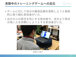 • ゲームに対して自分の最高記録を更新しようと意欲
的に取り組む参加者がいた．
• ほかの人の得点を気にする参加者や，自分より得点
が高い人を目標にしようとする参加者がいた．
実験中のトレーニングゲームへの反応
実験中の様子
22
 