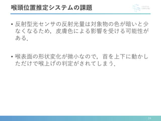 • 反射型光センサの反射光量は対象物の色が暗いと少
なくなるため，皮膚色による影響を受ける可能性が
ある．
• 喉表面の形状変化が微小なので，首を上下に動かし
ただけで喉上げの判定がされてしまう．
喉頭位置推定システムの課題
24
 
