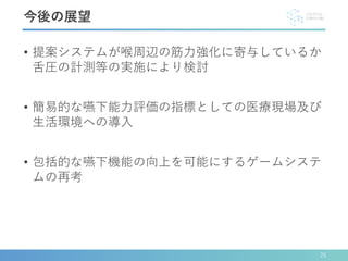 • 提案システムが喉周辺の筋力強化に寄与しているか
舌圧の計測等の実施により検討
• 簡易的な嚥下能力評価の指標としての医療現場及び
生活環境への導入
• 包括的な嚥下機能の向上を可能にするゲームシステ
ムの再考
今後の展望
26
 