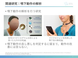 • 嚥下動作の解析を行う研究
• 嚥下動作の良し悪しを判定するに留まり，動作の改
善には至らない．
[4]N. Alshurafa et al.: Recognition of Nutrition Intake Using Time-Frequency Decomposition in a Wearable Necklace Using a Piezoelectric Sensor; In Proceedings of
the IEEE Sensors Journal, Vol.15, No.7, pp3909-3916 (2015).
[5] GOKURI, http://www.ai.iit.tsukuba.ac.jp/gokuri/ (2018/7/20).
関連研究：嚥下動作の解析
マイクロフォンを利用した
嚥下音の解析[5]
信号スペクトログラム分析による
食べたものの分析[4]
7
 