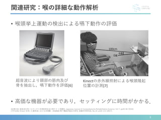 • 喉頭挙上運動の検出による嚥下動作の評価
• 高価な機器が必要であり，セッティングに時間がかかる．
関連研究：喉の詳細な動作解析
[6]清水他: 超音波を用いたオトガイ舌骨筋測定法の再テス ト信頼性; Japanese Journal of Comprehensive Rehabilitation Science, Vol 7, pp55-60 (2016).
[7]竹谷他: Kinect を用いた健常者における非侵襲・非接触型 嚥下機能評価法の研究; 保健科学研究誌, No.14, p103-113 (2017).
Kinectの赤外線照射による喉頭隆起
位置の計測[7]
超音波により頤部の筋肉及び
骨を抽出し，嚥下動作を評価[6]
8
 