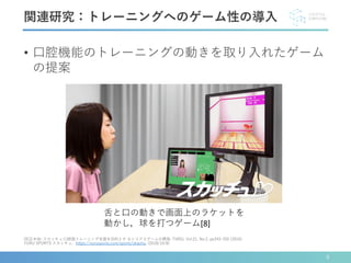 • 口腔機能のトレーニングの動きを取り入れたゲーム
の提案
関連研究：トレーニングへのゲーム性の導入
[8]正木他: スカッチュ:口腔筋トレーニング支援を目的とす るシリアスゲームの開発; TVRSJ, Vol.21, No.2, pp243-250 (2016).
YURU SPORTS スカッチュ，https://yurusports.com/sports/skachu, (2018/10/8)
舌と口の動きで画面上のラケットを
動かし，球を打つゲーム[8]
9
 