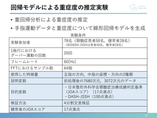 • 重回帰分析による重症度の推定
• 手指運動データと重症度について線形回帰モデルを生成
18
回帰モデルによる重症度の推定実験
実験参加者 78名（頚髄症患者50名，健常者28名）
（※DASH-JSSHは患者49名，健常者28名）
1施行における
グーパー運動の回数
20回
フレームレート 60[Hz]
FFTにおけるサンプル数 64個
使用した特徴量 五指の方向，中指の座標・方向の2種類
説明変数 前処理後の7680次元，3072次元のデータ
目的変数
・日本整形外科学会頚髄症治療成績判定基準
（JOAスコア）（17点満点）
・DASH-JSSH（100点満点）
検証方法 4分割交差検証
健常者のJOAスコア 17点満点
実験条件
 
