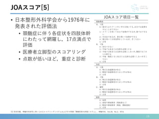 • 日本整形外科学会から1976年に
発表された評価法
• 頚髄症に伴う各症状を四肢体幹
にわたって網羅し，17点満点で
評価
• 医療者立脚型のスコアリング
• 点数が低いほど，重症と診断
19
[5] 安田宗義，脊髄外科研究に用いられるスコアリングシステムおよびその特徴「頚椎疾患の評価システム」，脊髄外科，Vol.28，No.3，2014．
JOAスコア[5]
JOAスコア項目一覧
 