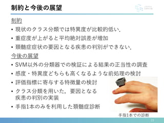 制約
• 現状のクラス分類では特異度が比較的低い．
• 重症度が上がると平均絶対誤差が増加
• 頚髄症症状の要因となる疾患の判別ができない．
今後の展望
• SVM以外の分類器での検証による結果の正当性の調査
• 感度・特異度どちらも高くなるような前処理の検討
• 評価指標に寄与する特徴量の検討
• クラス分類を用いた，要因となる
疾患の判別の実装
• 手指1本のみを利用した頚髄症診断
23
制約と今後の展望
手指1本での診断
 