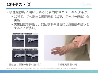 • 頚髄症診断に用いられる代表的なスクリーニング手法
• 10秒間，手の高速な開閉運動（以下，グーパー運動）を
実施
• 実施回数で評価し，20回以下の場合には頚髄症の疑いと
することが多い．
3
[2] Ono, K., Ebara, S., et al.: Myelopathy hand. New clinical signs of cervical cord damae; J. Bone Joint Surg. Br., vol. 69, pp. 215-219 (1987).
10秒テスト[2]
重症度と開閉の様子の違い[2] 巧緻運動障害の例
手指の内転状態の保持が困難
手指の内転状態の保持や伸展が困難
 