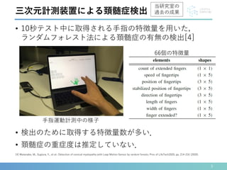 • 10秒テスト中に取得される手指の特徴量を用いた，
ランダムフォレスト法による頚髄症の有無の検出[4]
5
[4] Watanabe, M., Sugiura, Y., et al.: Detection of cervical myelopathy with Leap Motion Sensor by random forests; Proc of LifeTech2020, pp. 214-216 (2020).
三次元計測装置による頚髄症検出
手指運動計測中の様子
• 検出のために取得する特徴量数が多い．
• 頚髄症の重症度は推定していない．
66個の特徴量
当研究室の
過去の成果
 