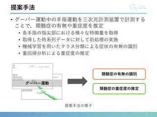 • グーパー運動中の手指運動を三次元計測装置で計測する
ことで，頚髄症の有無や重症度を推定
• 各手指の指尖部における様々な特徴量を取得
• 取得した時系列データに対して前処理の実施
• 機械学習を用いたクラス分類による症状の有無の識別
• 重回帰分析による重症度の推定
7
提案手法
頚髄症の有無の識別
頚髄症の重症度の推定
グーパー運動
提案手法の様子
 