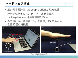 8
ハードウェア構成
データ取得時の様子
Leap Motion
• 三次元手指計測にはLeap MotionとPCを使用
• 片手ずつかざして、グーパー運動を実施
• Leap Motionと手の距離は約10cm
• 各手指における速度，3次元座標，3次元方向の
合計35個の特徴量
速度、座標、方向
 