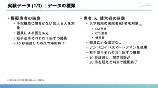 • 模擬患者の映像
• 手指機能に障害がない知人 6 人を対
象
• 器具による固定あり
• 右手左手それぞれ 1 回ずつ撮影
• 30 秒経過した時点で撮影終了
15
実験データ (1/3) ：データの種類
• 患者 & 健常者の映像
• 大学病院の来院者 93 名を対象 [9]
• CM 患者
• CTS 患者
• 健常者
• 器具による固定なし
• アンドロイドスマートフォンを使用
• 右手左手それぞれ 1 回ずつ撮影
• 10 秒経過し、開閉回数が
20 回を超えた時点で撮影終了
[9] 東京医科歯科大学医学部倫理審査委員会によって承認済み
 