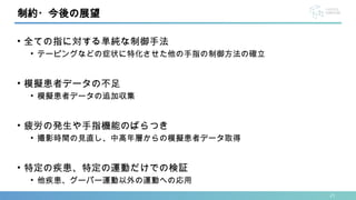 21
• 全ての指に対する単純な制御手法
• テーピングなどの症状に特化させた他の手指の制御方法の確立
• 模擬患者データの不足
• 模擬患者データの追加収集
• 疲労の発生や手指機能のばらつき
• 撮影時間の見直し、中高年層からの模擬患者データ取得
• 特定の疾患、特定の運動だけでの検証
• 他疾患、グーパー運動以外の運動への応用
制約・今後の展望
 