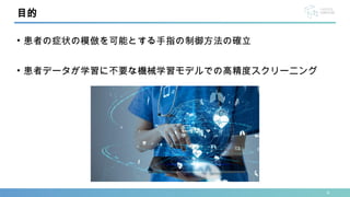 4
• 患者の症状の模倣を可能とする手指の制御方法の確立
• 患者データが学習に不要な機械学習モデルでの高精度スクリーニング
目的
 