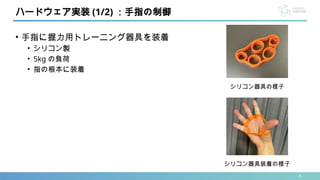 8
• 手指に握力用トレーニング器具を装着
• シリコン製
• 5kg の負荷
• 指の根本に装着
ハードウェア実装 (1/2) ：手指の制御
シリコン器具装着の様子
シリコン器具の様子
 