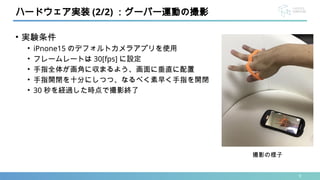 • 実験条件
• iPnone15 のデフォルトカメラアプリを使用
• フレームレートは 30[fps] に設定
• 手指全体が画角に収まるよう、画面に垂直に配置
• 手指開閉を十分にしつつ、なるべく素早く手指を開閉
• 30 秒を経過した時点で撮影終了
9
ハードウェア実装 (2/2) ：グーパー運動の撮影
撮影の様子
 