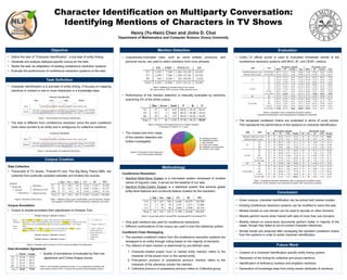 Character Identification on Multiparty Conversation:
Identifying Mentions of Characters in TV Shows
Henry (Yu-Hsin) Chen and Jinho D. Choi
Department of Mathematics and Computer Science, Emory University
• Define the task of “Character Identification”, a sub-task of entity linking.
• Generate and analyze dialogue-specific corpus for the task.
• Tackle the task via adaptation of existing coreference resolution systems.
• Evaluate the performance of coreference resolution systems on the task.
Objective
• Given corpora, character identification can be solved with trained models
• Existing coreference resolution systems can be modified to solve this task.
• Models trained on one domain can be used to decode on other domains.
• Models perform worse when trained with data of more than one domains.
• Models trained on scene-level documents perform better in majority of the
cases, though they failed at out-of-context character inferences.
• Similar trends are observed after remapping the resultant coreferent chains
from the systems in order to tackle character identification.
Conclusion
• Creation of a character identification specific entity linking system.
• Resolution of the linking for collective and plural mentions.
• Identification of disfluency markers and singleton mentions.
• Generation of knowledge base from entity-centric attributes of mentions.
Future Work
Data Collection
• Transcripts of TV shows, “Friends”(F) and “The Big Bang Theory”(BB), are
collected from publically available websites and divided into scenes.
Corpus Annotation
• Corpus is double-annotated then adjudicated on Amazon Turk.
Inter-Annotator Agreement
• Quality of annotations is evaluated by their raw
agreement and Cohen-Kappa scores.
Corpus Creation
Season
Episode
Scene
Utterance
Speaker
Statement(s)
Utterance text
Figure 3. Structure of the corpus. Table 1. Statistics of the corpus. Epi/Sce/Spk: count of episodes, scenes,
and speakers. UC/SC/WC: count of utterances, sentences, and words
Figure 4. Template used on Amazon Turk for corpus annotation and adjudication
Table 2. Inter-Annotator Agreement scores. F1p is a preliminary annotation trial
done without context of the +-2 scenes and dynamic inferred speaker options
• Character Identification is a sub-task of entity linking. It focuses on mapping
mentions in context to one or more characters in a knowledge base.
• The task is different from coreference resolution since the each coreferent
chain does connect to an entity and is ambiguous for collective mentions.
Task Definition
Ross I told mom and dad last night, they seemed to take it pretty well.
Monica
Oh really, so that hysterical phone call I got from a woman at sobbing 3:00 A.M., "I'll
never have grandchildren, I'll never have grandchildren." was what? A wrong number?
MonicaJack JudyRoss
Character Identification
Figure 1. Task illustration of Character Identification.
Ross I told mom and dad last night, they seemed to take it pretty well.
Monica
Oh really, so that hysterical phone call I got from a woman at sobbing 3:00 A.M., "I'll
never have grandchildren, I'll never have grandchildren." was what? A wrong number?
Coreference Resolution
Figure 2. Task illustration of Coreference Resolution.
• Linguistically-motivated rules, such as name entities, pronouns, and
personal nouns, are used to select mentions from noun phrases.
• Performance of the mention detection is manually evaluated by randomly
examining 5% of the entire corpus.
• The missed and error cases
of the mention detection are
further investigated.
Mention Detection
Table 3. Statistics of mentions found in our corpus.
NE: Name entities. PRP: pronouns. PNN: personal nouns
Table 4. Analysis on the performance of our mention detection.
P: Precision. R: Recall. F: F-1 score.
Table 1
Analogous phrases 2.06% 2
Misspelled pronouns 5.15% 5
Non-nominals 7.21% 7
Proper noun misses 9.28% 9
Interjection use of
pronouns
14.43% 14
Common noun misses 14.43% 14
27%
27% 18%
14%
10%
4%
Analogous phrases
Misspelled pronouns
Non-nominals
Proper noun misses
Interjection use of pronouns
Common noun misses
1
Figure 5. Proportions of the misses and
errors of the mention detection.
Coreference Resolution
• Stanford Multi-Sieve System is a rule-based system composed of multiple
sieves of linguistic rules. It serves as the baseline of our task.
• Stanford Entity-Centric System is a statistical system that extracts global
entity-level features and constructs feature clusters for the resolution.
• Only gold mentions are used for coreference resolutions.
• Different combinations of the corpus are used to train the statistical system.
Coreferent Chain Remapping
• The resultant coreferent chains from the coreference resolution systems are
remapped to an entity through voting based on the majority of mentions.
• The referent of each mention is determined by pre-defined rules:
1. Character-related proper noun or named entity mention refers to the
character of the proper noun or the named entity.
2. First-person pronoun or possessive pronoun mention refers to the
character of the utterance contain the mention.
3. Collective pronoun or possessive pronoun refers to Collective group.
Methodology
Table 5. Corpus data split for training(TRN), developing(DEV) and testing(TST)
• CoNLL’12 official scorer is used to evaluated immediate results of the
coreference resolution systems with MUC, B3, and CEAFm metrics.
• The remapped coreferent chains are evaluated in terms of purity scores.
This represents the performance of the systems on character identification.
Evaluation
Table 6. Evaluations of the coreference resolution systems.
Document episode/scene: each episode/scene is treated as a document.
Table 7. Evaluations character identification after remapping the coreferent chains.
FC/EC/UC: Found, expected, and unknown(%) clusters. UM: unknown(%) mentions.
 
