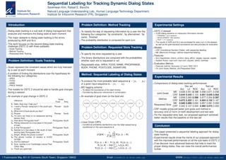 Sequential Labeling for Tracking Dynamic Dialog States
Seokhwan Kim, Rafael E. Banchs
Natural Language Understanding Lab., Human Language Technology Department,
Institute for Infocomm Research (I2
R), Singapore
Introduction
Dialog state tracking is a sub-task of dialog management that
analyzes and maintains the dialog state at each moment
The major obstacle to dialog state tracking is the errors
produced by ASR and SLU
This work focuses on the second dialog state tracking
challenge (DSTC 2) with three subtasks:
Goals Tracking
Method Tracking
Requested Slots Tracking
Problem Deﬁnition: Goals Tracking
Goals represent the constraint values which are truly intended
by a user at each moment
A problem of ﬁnding the distributions over the hypotheses for
the following four categories:
AREA
FOOD
NAME
PRICE RANGE
The models for DSTC 2 should be able to handle goal changes
during a session
An example of goal change in DSTC 2
Utterance
Goals
Food Area
S1 Hello, How may I help you?
U1 I need a Persian restaurant in the south part
of town.
Persian South
S2 What kind of food would you like?
U2 Persian. Persian South
S3 I’m sorry but there is no restaurant serving
persian food
U3 How about Portuguese food? Portuguese South
S4 Peking restaurant is a nice place in the south
of town.
U4 Is that Portuguese? Portuguese South
S5 Nandos is a nice place in the south of town
serving tasty Portuguese food.
U5 Alright. Whats the phone number? Portuguese South
S6 The phone number of nandos is 01223
327908 .
U6 And the address? Portuguese South
S7 Sure, nandos is on Cambridge Leisure Park
Clifton Way.
U7 Thank you good bye.
Problem Deﬁnition: Method Tracking
To classify the way of requesting information by a user into the
following four categories: ‘by constraints’, ‘by alternatives’, ‘by
name’, ‘ﬁnished’
The probability distribution is computed for each turn
Problem Deﬁnition: Requested Slots Tracking
To specify the slots requested by a user
The binary distributions are computed with the probabilities
whether each slot is requested or not
Requestable slots: AREA, FOOD, NAME, PRICERANGE,
ADDR, PHONE, POSTCODE, SIGNATURE
Method: Sequential Labeling of Dialog States
To produce the most probable label sequence y = {y1, · · · , yn}
of a given input sequence x = {x1, · · · , xn}
BIO tagging scheme
To detect the boundaries of the label chunks
Considering discourse coherences in conversation
An example of goal chain on the food slot
Linear Chain CRFs
Conditional probability distributions over the label sequences y
conditioned on the input sequence x
p (y|x) =
1
Z (x)
n
t=1
Ψ(yt, yt−1, x),
Ψ(yt, yt−1, x) = Ψ1(yt, x) · Ψ2(yt, yt−1)
Ψ1(yt, x) = exp ( k λkfk(yt, x))
Ψ2(yt, yt−1) = exp ( k λkfk(yt, yt−1))
Experimental Settings
DSTC 2 dataset
3,235 dialog sessions on restaurant information domain
TRAINING: 1,612 sessions
DEVELOPMENT: 506 sessions
TEST: 1,117 sessions
The results of ASR and SLU are annotated for every turn in the dataset,
as well as the gold standard annotations are also provided for evaluation
Models
CRF (Conditional Random Fields): with sequential labeling
ME (Maximum Entropy): without sequential labeling
Features
SLU Hypothesis: inform, conﬁrm, deny, afﬁrm, negate, request, reqalts
System Action: expl-conf, impl-conf, request, select, canthelp
Evaluation Metrics
Features metrics: Accuracy, L2 norm, ROC CA 5
On Joint Goals, Method, and Requested Slots
Experimental Results
Comparisons of dialog state tracking performances
Dev set Test set
Acc L2 ROC Acc L2 ROC
Joint Goals
ME 0.638 0.551 0.144 0.596 0.671 0.036
CRF 0.644 0.545 0.103 0.601 0.649 0.064
Method
ME 0.839 0.260 0.398 0.877 0.204 0.397
CRF 0.875 0.202 0.181 0.904 0.155 0.187
Requested Slots
ME 0.946 0.099 0.000 0.957 0.081 0.000
CRF 0.942 0.107 0.000 0.960 0.073 0.000
CRF models produced better joint goals and method in
accuracy and L2 norm on both development and test sets
For the requested slots task, our proposed approach achieved
better results than the baseline on the test set
Conclusion
This paper presented a sequential labeling approach for dialog
state tracking
Experimental results show the merits of our proposed approach
with the improved performances on all the sub-tasks of DSTC 2
If we discover more advanced features that help to track the
proper dialog states, they can raise the overall performances
further
1 Fusionopolis Way, #21-01 Connexis (South Tower), Singapore 138632 Email: kims@i2r.a-star.edu.sg WWW: http://hlt.i2r.a-star.edu.sg/
 