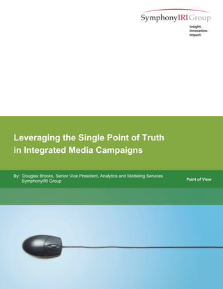 Leveraging the Single Point of Truth
in Integrated Media Campaigns

By: Douglas Brooks, Senior Vice President, Analytics and Modeling Services
    SymphonyIRI Group




                                                                             1
 