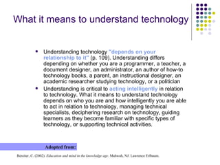 What it means to understand technology Understanding technology  " d e pends on your relationship to it"  (p. 109). Understanding differs depending on whether you are a programmer, a teacher, a document designer, an administrator, an author of how-to technology books, a parent, an instructional designer, an academic researcher studying technology, or a politician Understanding is critical to  acting intelligently  in relation to technology. What it means to understand technology depends on who you are and how intelligently you are able to act in relation to technology, managing technical specialists, deciphering research on technology, guiding learners as they become familiar with specific types of technology, or supporting technical activities . Adopted from: Bereiter, C. (2002).  Education and mind in the knowledge age . Mahwah, NJ: Lawrence Erlbaum . 
