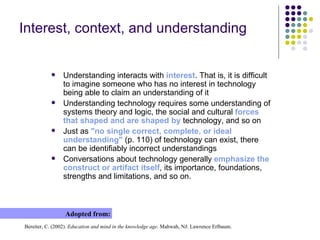 Interest, context, and understanding Understanding interacts with  interest . That is, it is difficult to imagine someone who has no interest in technology being able to claim an understanding of it Understanding technology requires some understanding of systems theory and logic, the social and cultural  forces that shaped and are shaped by  technology, and so on Just as  "n o  single correct, complete, or ideal understanding"  (p. 110) of technology can exist, there can be identifiably incorrect understandings Conversations about technology generally  emphasize the construct or artifact itself , its importance, foundations, strengths and limitations, and so on . Adopted from: Bereiter, C. (2002).  Education and mind in the knowledge age . Mahwah, NJ: Lawrence Erlbaum . 