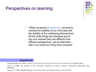 Perspectives on learning Csikszentmihalyi, M. (1996).  Creativity: Flow and the psychology of discovery and invention . NY, NY: HarperCollins. Evans, V. (2004).  The structure of time: Language, meaning and temporal cognition . Amsterdam, Netherlands: John Benjamins. Langer, E. J. (2000). Mindful learning.  Current Directions in Psychological Science, 9  (6), 220-223. Adopted from: "When we ignore  perspective , we tend to confuse the stability of our mind-sets with the stability of the underlying phenomenon: All the while things are changing and at any one moment they are different from different perspectives, yet we hold them still in our minds as if they were constant" 