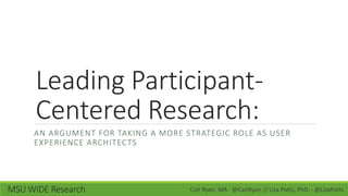 Leading Participant-
Centered Research:
AN ARGUMENT FOR TAKING A MORE STRATEGIC ROLE AS USER
EXPERIENCE ARCHITECTS
Cait Ryan, MA - @CaitRyan // Liza Potts, PhD. - @LizaPottsMSU WIDE Research
 
