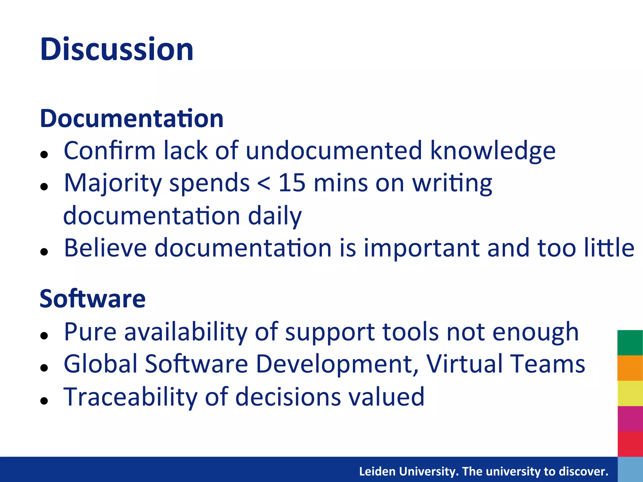 Discussion	
  
Documenta?on	
  
l  Conﬁrm	
  lack	
  of	
  undocumented	
  knowledge	
  

l  Majority	
  spends	
  <	
  15	
  mins	
  on	
  wri&ng	
  

    documenta&on	
  daily	
  
l  Believe	
  documenta&on	
  is	
  important	
  and	
  too	
  liDle	
  
	
  
SoAware	
  
l  Pure	
  availability	
  of	
  support	
  tools	
  not	
  enough	
  

l  Global	
  SoIware	
  Development,	
  Virtual	
  Teams	
  

l  Traceability	
  of	
  decisions	
  valued	
  




                                   	
  	
  	
  	
  	
  	
  	
  	
  	
  	
  	
  	
  	
  Leiden	
  University.	
  The	
  university	
  to	
  discover.	
  
 