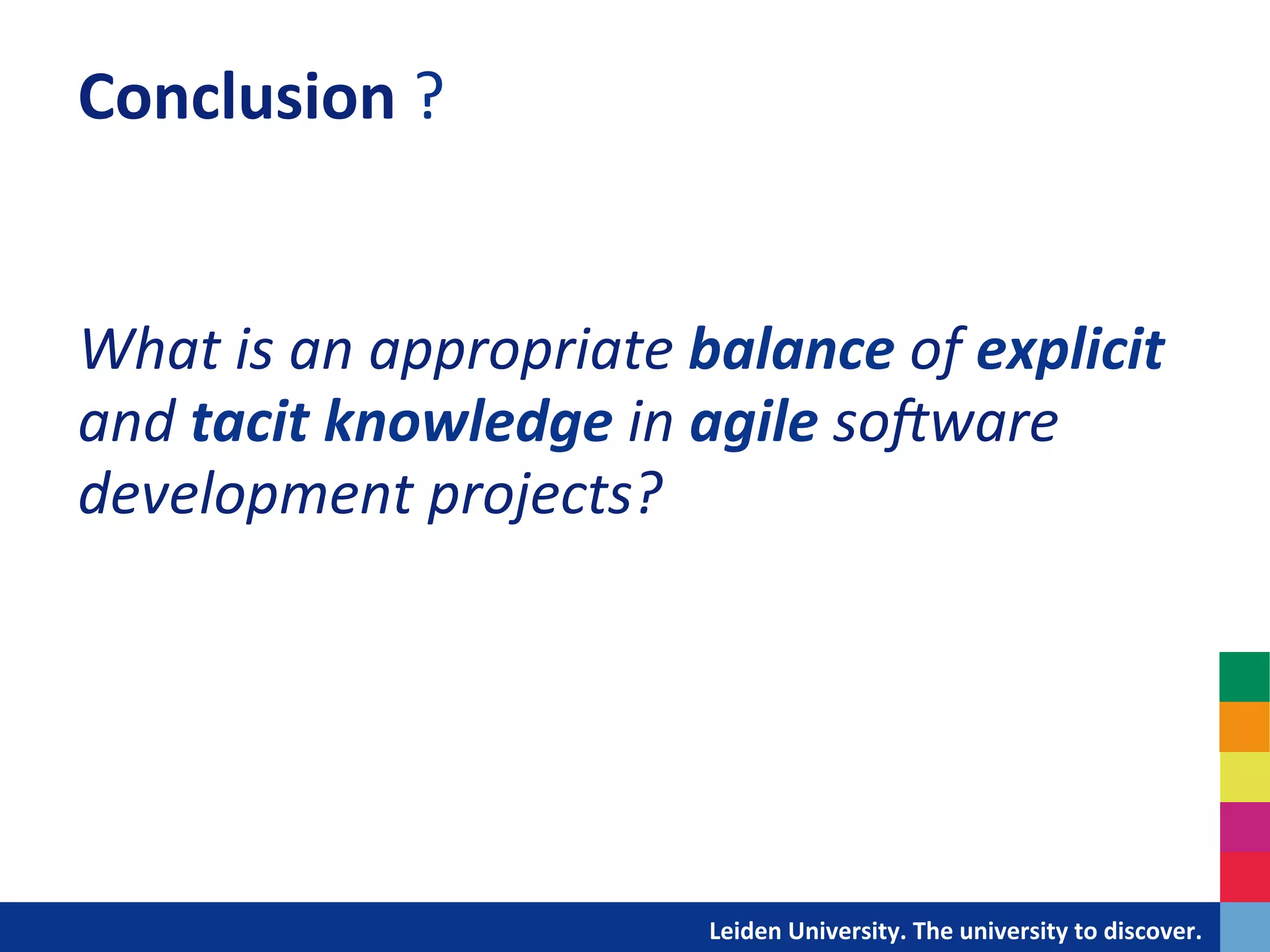 Conclusion	
  ?	
  
	
  
	
  
What	
  is	
  an	
  appropriate	
  balance	
  of	
  explicit	
  
and	
  tacit	
  knowledge	
  in	
  agile	
  soXware	
  
development	
  projects?	
  
	
  
	
  




                                	
  	
  	
  	
  	
  	
  	
  	
  	
  	
  	
  	
  	
  Leiden	
  University.	
  The	
  university	
  to	
  discover.	
  
 