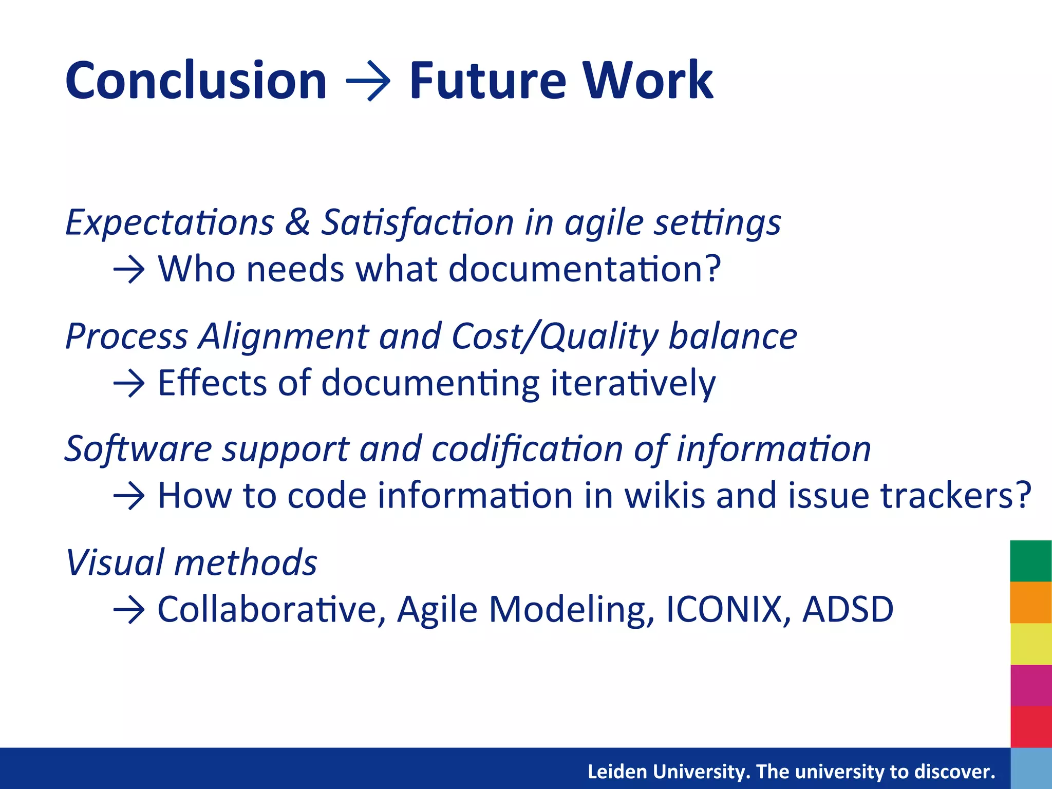 Conclusion	
  →	
  Future	
  Work	
  
	
  
Expecta+ons	
  &	
  Sa+sfac+on	
  in	
  agile	
  seZngs	
  
	
  	
  	
  	
  	
  →	
  Who	
  needs	
  what	
  documenta&on?	
  
	
  

Process	
  Alignment	
  and	
  Cost/Quality	
  balance	
  
	
  	
  	
  	
  	
  →	
  Eﬀects	
  of	
  documen&ng	
  itera&vely	
  
	
  

SoXware	
  support	
  and	
  codiﬁca+on	
  of	
  informa+on	
  
	
  	
  	
  	
  	
  →	
  How	
  to	
  code	
  informa&on	
  in	
  wikis	
  and	
  issue	
  trackers?	
  	
  
	
  

Visual	
  methods	
  
	
  	
  	
  	
  	
  →	
  Collabora&ve,	
  Agile	
  Modeling,	
  ICONIX,	
  ADSD	
  
	
  

                                                  	
  	
  	
  	
  	
  	
  	
  	
  	
  	
  	
  	
  	
  Leiden	
  University.	
  The	
  university	
  to	
  discover.	
  
 