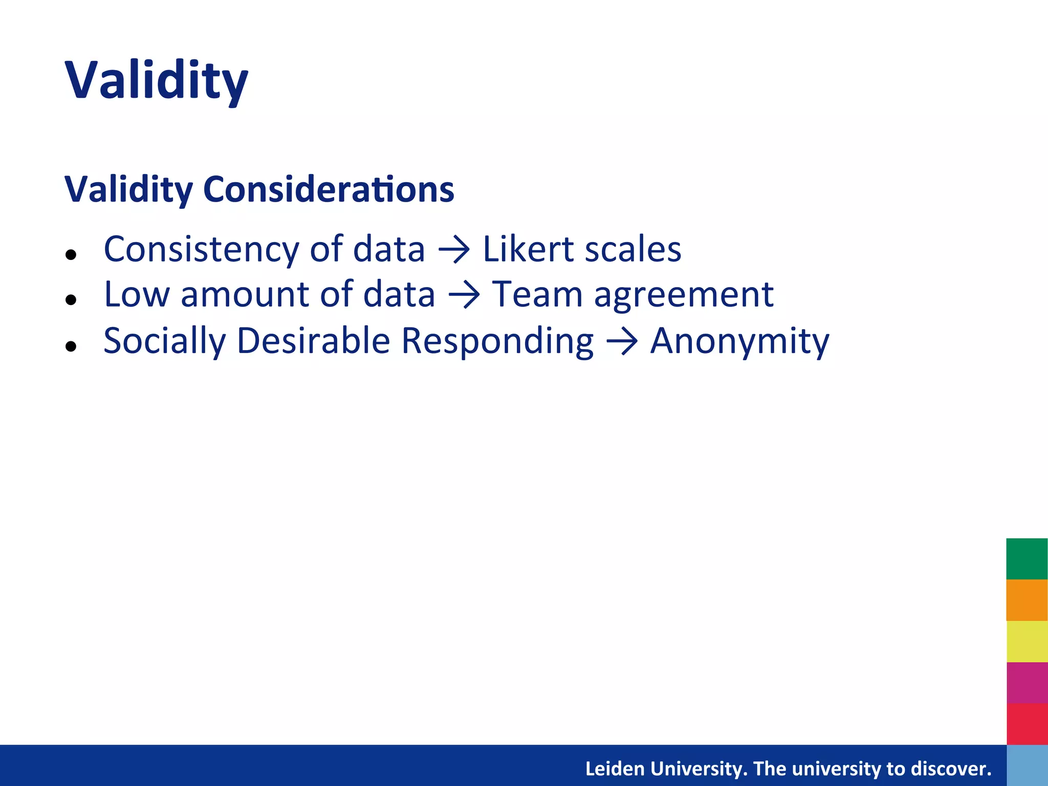 Validity	
  
Validity	
  Considera?ons	
  
	
  


l  Consistency	
  of	
  data	
  →	
  Likert	
  scales	
  

l  Low	
  amount	
  of	
  data	
  →	
  Team	
  agreement	
  

l  Socially	
  Desirable	
  Responding	
  →	
  Anonymity	
  




                                   	
  	
  	
  	
  	
  	
  	
  	
  	
  	
  	
  	
  	
  Leiden	
  University.	
  The	
  university	
  to	
  discover.	
  
 