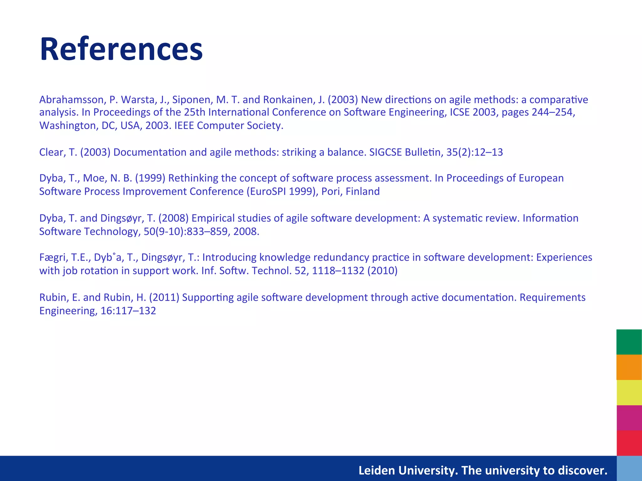 References	
  
Abrahamsson,	
  P.	
  Warsta,	
  J.,	
  Siponen,	
  M.	
  T.	
  and	
  Ronkainen,	
  J.	
  (2003)	
  New	
  direc&ons	
  on	
  agile	
  methods:	
  a	
  compara&ve	
  
analysis.	
  In	
  Proceedings	
  of	
  the	
  25th	
  Interna&onal	
  Conference	
  on	
  SoIware	
  Engineering,	
  ICSE	
  2003,	
  pages	
  244–254,	
  
Washington,	
  DC,	
  USA,	
  2003.	
  IEEE	
  Computer	
  Society.	
  
	
  
Clear,	
  T.	
  (2003)	
  Documenta&on	
  and	
  agile	
  methods:	
  striking	
  a	
  balance.	
  SIGCSE	
  Bulle&n,	
  35(2):12–13	
  
	
  
Dyba,	
  T.,	
  Moe,	
  N.	
  B.	
  (1999)	
  Rethinking	
  the	
  concept	
  of	
  soIware	
  process	
  assessment.	
  In	
  Proceedings	
  of	
  European	
  
SoIware	
  Process	
  Improvement	
  Conference	
  (EuroSPI	
  1999),	
  Pori,	
  Finland	
  
	
  
Dyba,	
  T.	
  and	
  Dingsøyr,	
  T.	
  (2008)	
  Empirical	
  studies	
  of	
  agile	
  soIware	
  development:	
  A	
  systema&c	
  review.	
  Informa&on	
  
SoIware	
  Technology,	
  50(9-­‐10):833–859,	
  2008.	
  
	
  
Fægri,	
  T.E.,	
  Dyb˚a,	
  T.,	
  Dingsøyr,	
  T.:	
  Introducing	
  knowledge	
  redundancy	
  prac&ce	
  in	
  soIware	
  development:	
  Experiences	
  
with	
  job	
  rota&on	
  in	
  support	
  work.	
  Inf.	
  SoIw.	
  Technol.	
  52,	
  1118–1132	
  (2010)	
  
	
  
Rubin,	
  E.	
  and	
  Rubin,	
  H.	
  (2011)	
  Suppor&ng	
  agile	
  soIware	
  development	
  through	
  ac&ve	
  documenta&on.	
  Requirements	
  
Engineering,	
  16:117–132	
  
	
  




                                                                                    	
  	
  	
  	
  	
  	
  	
  	
  	
  	
  	
  	
  	
  Leiden	
  University.	
  The	
  university	
  to	
  discover.	
  
 