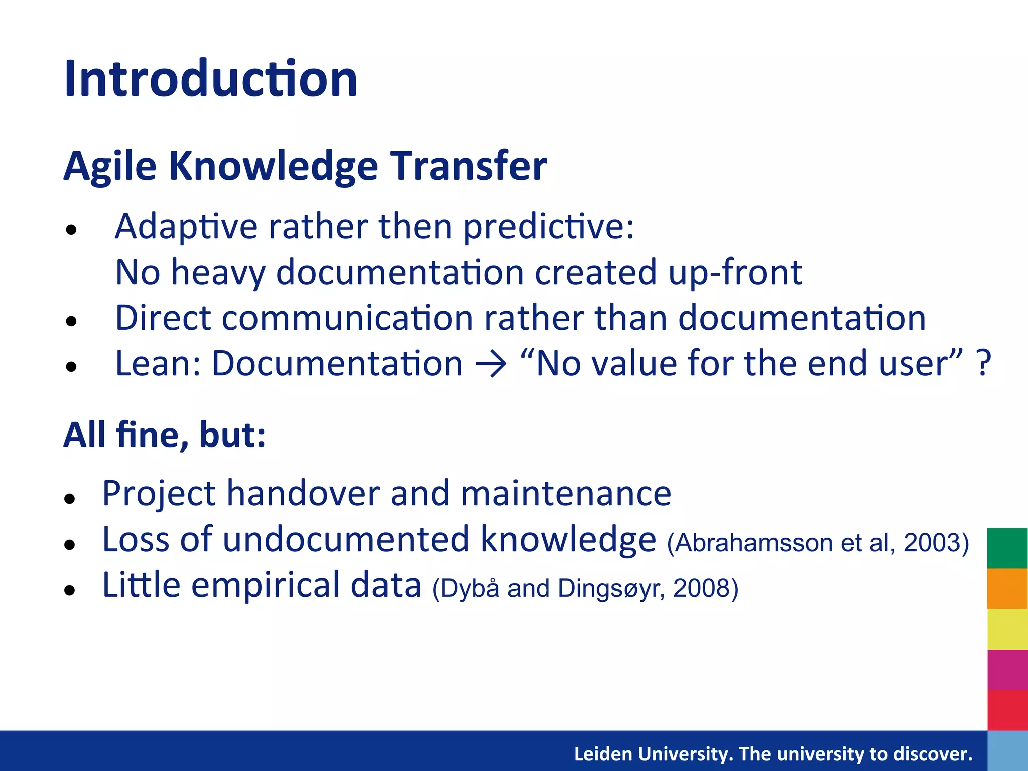 Introduc?on	
  
Agile	
  Knowledge	
  Transfer	
  
	
  


•      Adap&ve	
  rather	
  then	
  predic&ve:	
  	
  	
  	
  	
  	
  	
  	
  	
  	
  	
  	
  	
  	
  	
  	
  	
  	
  	
  	
  	
  	
  	
  	
  	
  	
  	
  	
  	
  	
  	
  	
  	
  	
  	
  	
  	
  	
  	
  
       No	
  heavy	
  documenta&on	
  created	
  up-­‐front	
  
•      Direct	
  communica&on	
  rather	
  than	
  documenta&on	
  	
  
•      Lean:	
  Documenta&on	
  →	
  “No	
  value	
  for	
  the	
  end	
  user”	
  ?	
  
All	
  ﬁne,	
  but:	
  
	
  


l  Project	
  handover	
  and	
  maintenance	
  

l  Loss	
  of	
  undocumented	
  knowledge	
  (Abrahamsson et al, 2003)

l  LiDle	
  empirical	
  data	
  (Dybå and Dingsøyr, 2008)	
  




                                                                                              	
  	
  	
  	
  	
  	
  	
  	
  	
  	
  	
  	
  	
  Leiden	
  University.	
  The	
  university	
  to	
  discover.	
  
 