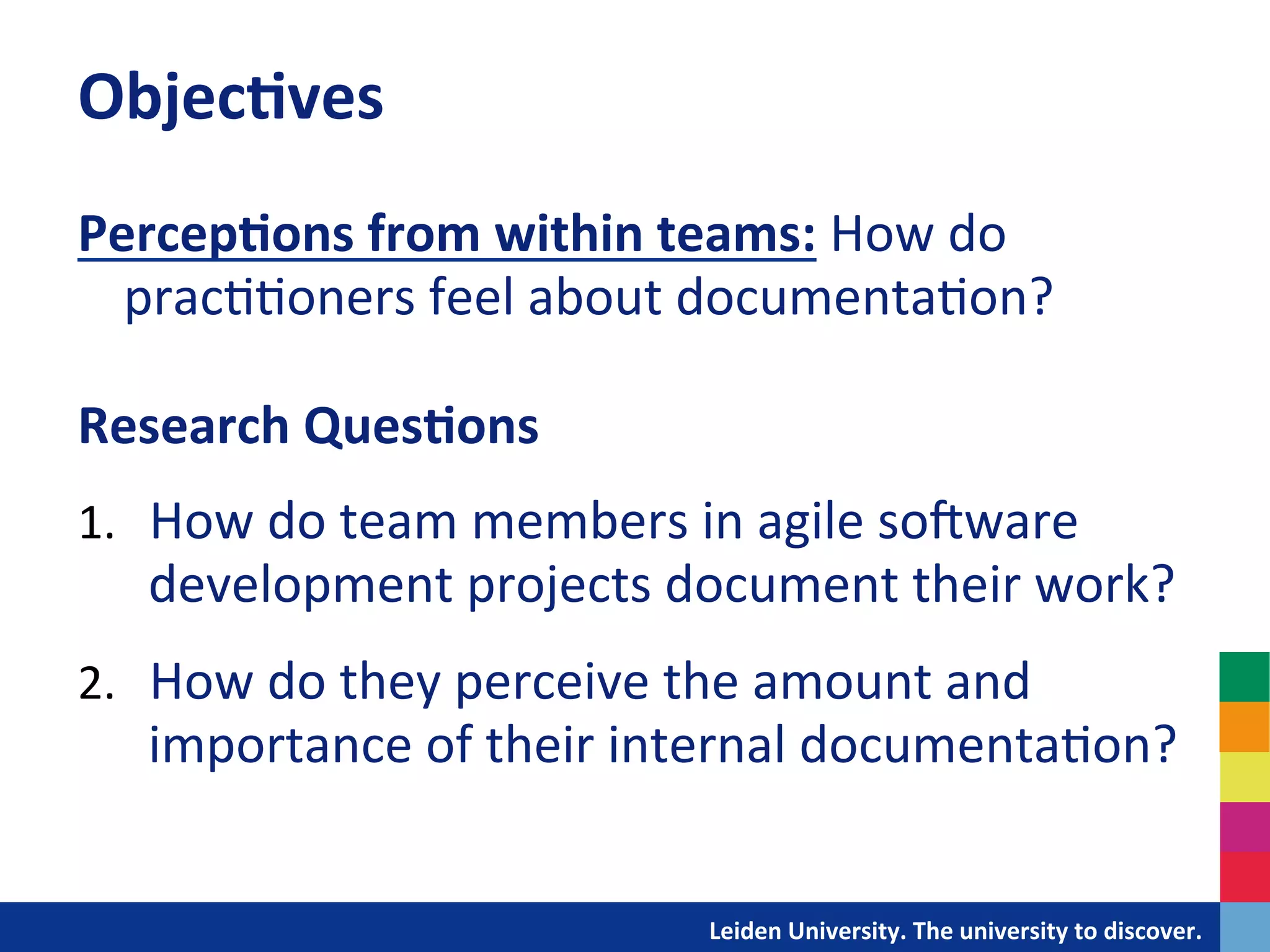 Objec?ves	
  	
  
Percep?ons	
  from	
  within	
  teams:	
  How	
  do	
  
     prac&&oners	
  feel	
  about	
  documenta&on?	
  
	
  
Research	
  Ques?ons	
  
	
  

1.  How	
  do	
  team	
  members	
  in	
  agile	
  soIware	
  
       development	
  projects	
  document	
  their	
  work?	
  
2.  How	
  do	
  they	
  perceive	
  the	
  amount	
  and	
  
       importance	
  of	
  their	
  internal	
  documenta&on?	
  
	
  
	
  




                                  	
  	
  	
  	
  	
  	
  	
  	
  	
  	
  	
  	
  	
  Leiden	
  University.	
  The	
  university	
  to	
  discover.	
  
 