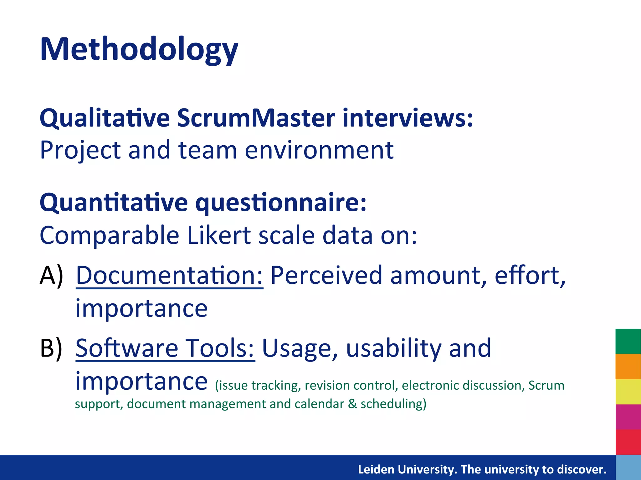 Methodology	
  
Qualita?ve	
  ScrumMaster	
  interviews:	
  	
  
Project	
  and	
  team	
  environment	
  
	
  
Quan?ta?ve	
  ques?onnaire:	
  	
  
Comparable	
  Likert	
  scale	
  data	
  on:	
  
	
  


A)  Documenta&on:	
  Perceived	
  amount,	
  eﬀort,	
  
    importance	
  
B)  SoIware	
  Tools:	
  Usage,	
  usability	
  and	
  
    importance	
  (issue	
  tracking,	
  revision	
  control,	
  electronic	
  discussion,	
  Scrum	
  
           support,	
  document	
  management	
  and	
  calendar	
  &	
  scheduling)	
  

	
  	
  
                                                               	
  	
  	
  	
  	
  	
  	
  	
  	
  	
  	
  	
  	
  Leiden	
  University.	
  The	
  university	
  to	
  discover.	
  
 