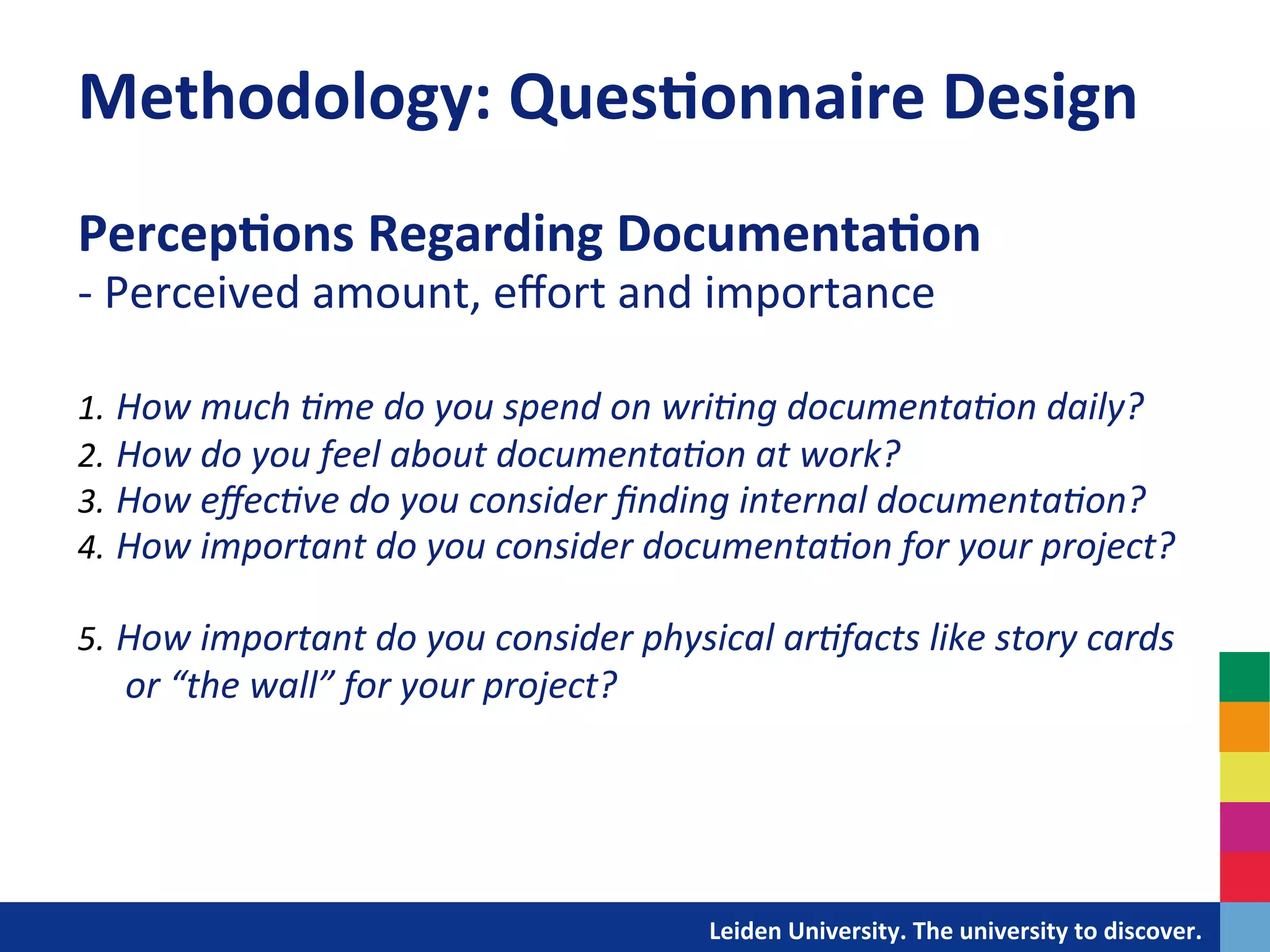 Methodology:	
  Ques?onnaire	
  Design	
  
Percep?ons	
  Regarding	
  Documenta?on	
  
-­‐	
  Perceived	
  amount,	
  eﬀort	
  and	
  importance	
  
	
  
	
  
1.  How	
  much	
  +me	
  do	
  you	
  spend	
  on	
  wri+ng	
  documenta+on	
  daily?	
  
2.  How	
  do	
  you	
  feel	
  about	
  documenta+on	
  at	
  work?	
  	
  
3.  How	
  eﬀec+ve	
  do	
  you	
  consider	
  ﬁnding	
  internal	
  documenta+on?	
  
4.  How	
  important	
  do	
  you	
  consider	
  documenta+on	
  for	
  your	
  project?	
  

5.  How	
  important	
  do	
  you	
  consider	
  physical	
  ar+facts	
  like	
  story	
  cards	
  
       or	
  “the	
  wall”	
  for	
  your	
  project?	
  
	
  




                                                            	
  	
  	
  	
  	
  	
  	
  	
  	
  	
  	
  	
  	
  Leiden	
  University.	
  The	
  university	
  to	
  discover.	
  
 