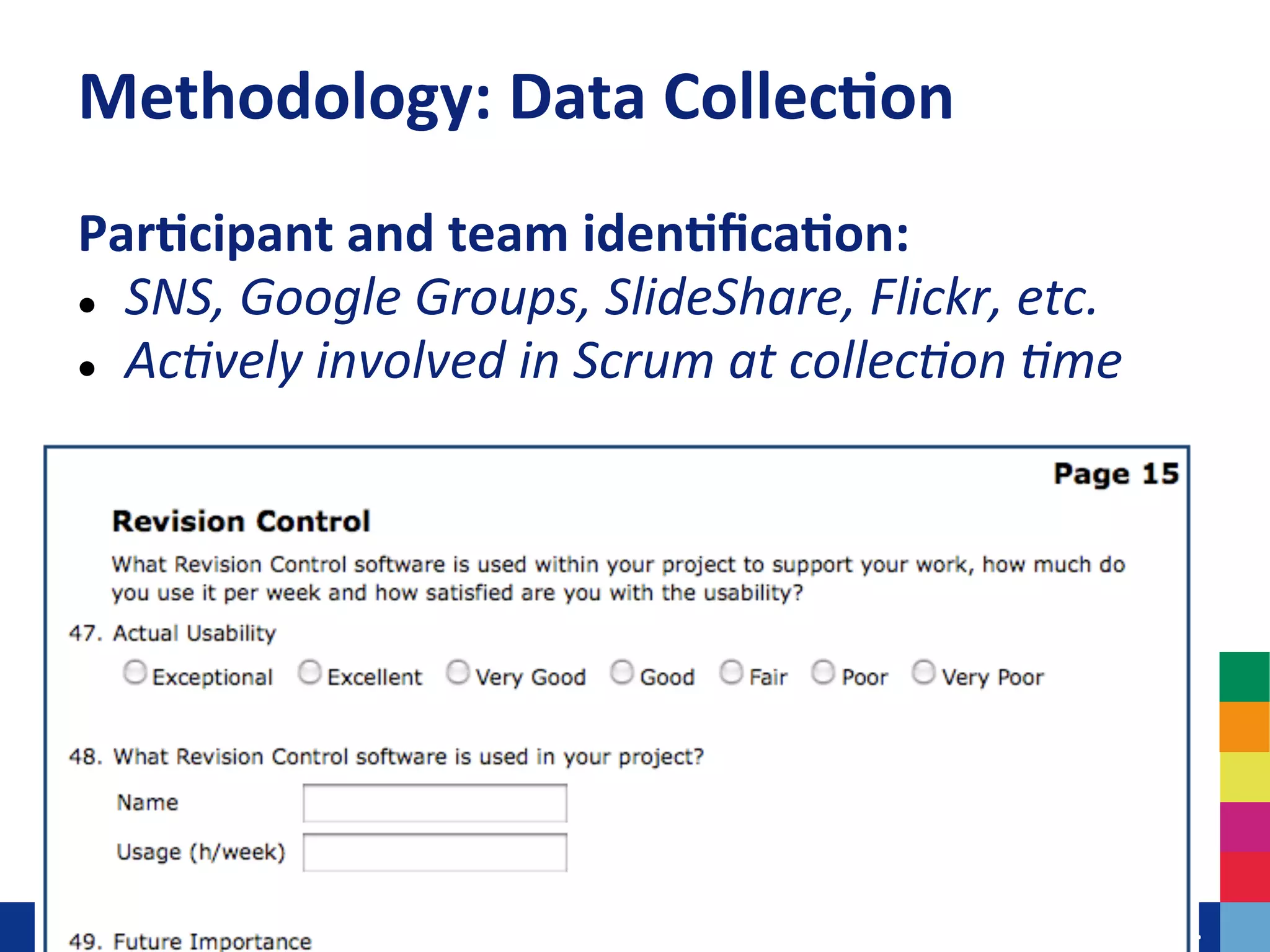 Methodology:	
  Data	
  Collec?on	
  
Par?cipant	
  and	
  team	
  iden?ﬁca?on:	
  
l  SNS,	
  Google	
  Groups,	
  SlideShare,	
  Flickr,	
  etc.	
  

l  Ac+vely	
  involved	
  in	
  Scrum	
  at	
  collec+on	
  +me	
  
	
  

	
  




                                   	
  	
  	
  	
  	
  	
  	
  	
  	
  	
  	
  	
  	
  Leiden	
  University.	
  The	
  university	
  to	
  discover.	
  
 