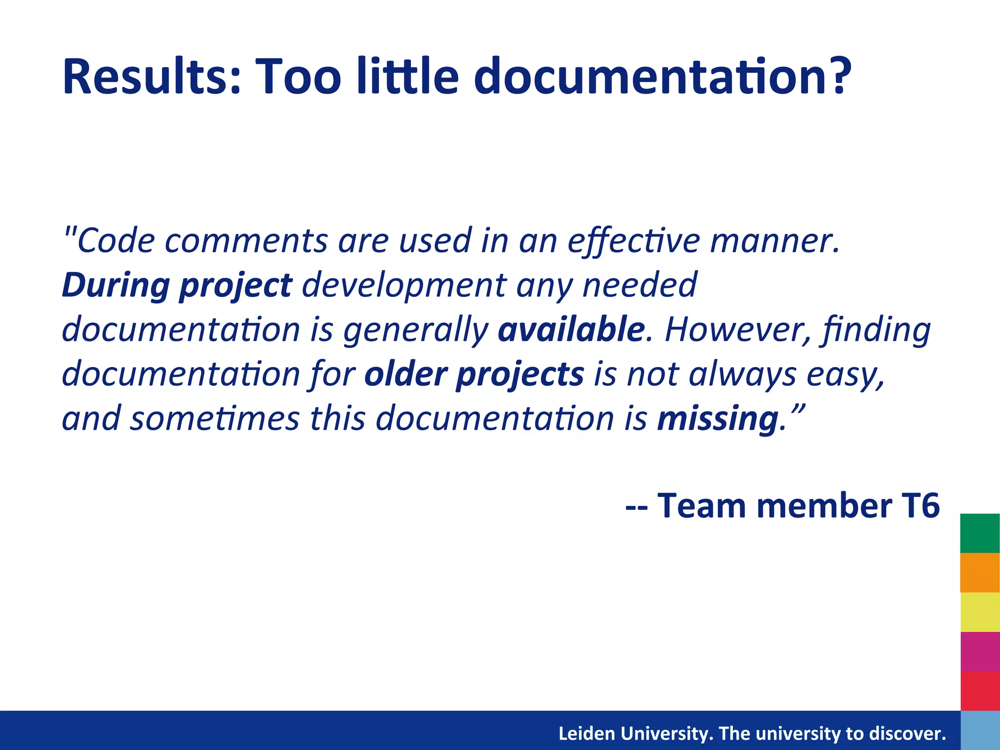 Results:	
  Too	
  li^le	
  documenta?on?	
  
	
  

	
  
"Code	
  comments	
  are	
  used	
  in	
  an	
  eﬀec+ve	
  manner.	
  
During	
  project	
  development	
  any	
  needed	
  
documenta+on	
  is	
  generally	
  available.	
  However,	
  ﬁnding	
  
documenta+on	
  for	
  older	
  projects	
  is	
  not	
  always	
  easy,	
  
and	
  some+mes	
  this	
  documenta+on	
  is	
  missing.”	
  
	
  
                                                  	
  -­‐-­‐	
  Team	
  member	
  T6	
  
	
  

	
  
	
  

                                           	
  	
  	
  	
  	
  	
  	
  	
  	
  	
  	
  	
  	
  Leiden	
  University.	
  The	
  university	
  to	
  discover.	
  
 
