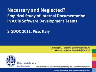 Necessary	
  and	
  Neglected?	
  
Empirical	
  Study	
  of	
  Internal	
  Documenta?on	
  
in	
  Agile	
  SoAware	
  Development	
  Teams	
  
	
  
SIGDOC	
  2011,	
  Pisa,	
  Italy	
  


                                          Christoph J. Stettina (stettina@liacs.nl)
                                              Werner Heijstek (heijstek@liacs.nl)




                    This research has been kindly supported by the Leiden University Fund

                                   	
  	
  	
  	
  	
  	
  	
  	
  	
  	
  	
  	
  	
  Leiden	
  University.	
  The	
  university	
  to	
  discover.	
  
 