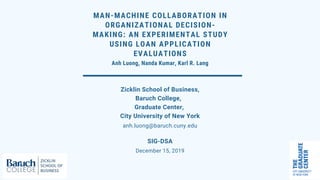 MAN-MACHINE COLLABORATION IN
ORGANIZATIONAL DECISION-
MAKING: AN EXPERIMENTAL STUDY
USING LOAN APPLICATION
EVALUATIONS
Anh Luong, Nanda Kumar, Karl R. Lang
anh.luong@baruch.cuny.edu
Zicklin School of Business,
Baruch College,
Graduate Center,
City University of New York
December 15, 2019
SIG-DSA
 