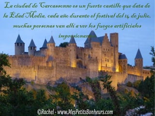 La ciudad de Carcassonne es un fuerte castillo que data de
la Edad Media, cada año durante el festival del 14 de julio,
muchas personas van allí a ver los fuegos artificiales
impresionantes

 