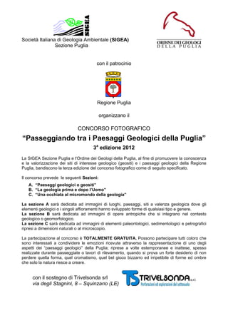 Società Italiana di Geologia Ambientale (SIGEA)
                Sezione Puglia


                                       con il patrocinio




                                        Regione Puglia

                                           organizzano il

                             CONCORSO FOTOGRAFICO
“Passeggiando tra i Paesaggi Geologici della Puglia”
                                      3a edizione 2012
La SIGEA Sezione Puglia e l'Ordine dei Geologi della Puglia, al fine di promuovere la conoscenza
e la valorizzazione dei siti di interesse geologico (geositi) e i paesaggi geologici della Regione
Puglia, bandiscono la terza edizione del concorso fotografico come di seguito specificato.

Il concorso prevede le seguenti Sezioni:
   A. “Paesaggi geologici o geositi”
   B. “La geologia prima e dopo l’Uomo”
   C. “Una occhiata al micromondo della geologia”

La sezione A sarà dedicata ad immagini di luoghi, paesaggi, siti a valenza geologica dove gli
elementi geologici o i singoli affioramenti hanno sviluppato forme di qualsiasi tipo e genere.
La sezione B sarà dedicata ad immagini di opere antropiche che si integrano nel contesto
geologico o geomorfologico.
La sezione C sarà dedicata ad immagini di elementi paleontologici, sedimentologici e petrografici
ripresi a dimensioni naturali o al microscopio.

La partecipazione al concorso è TOTALMENTE GRATUITA. Possono partecipare tutti coloro che
sono interessati a condividere le emozioni ricevute attraverso la rappresentazione di uno degli
aspetti dei “paesaggi geologici” della Puglia; riprese a volte estemporanee e inattese, spesso
realizzate durante passeggiate o lavori di rilevamento, quando si prova un forte desiderio di non
perdere quella forma, quel cromatismo, quel bel gioco bizzarro ed irripetibile di forme ed ombre
che solo la natura riesce a creare.


     con il sostegno di Trivelsonda srl
     via degli Stagnini, 8 – Squinzano (LE)
 