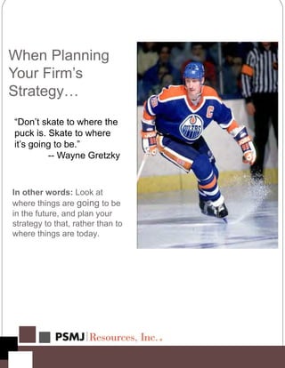 When Planning
Your Firm’s
Strategy…
“Don’t skate to where the
puck is. Skate to where
it’s going to be.”
-- Wayne Gretzky
In other words: Look at
where things are going to be
in the future, and plan your
strategy to that, rather than to
where things are today.
 