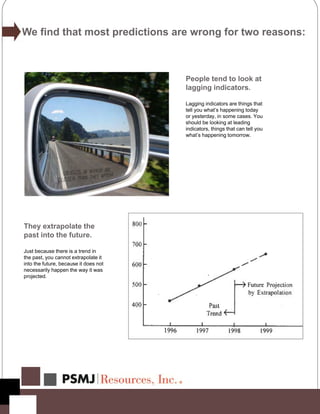 We find that most predictions are wrong for two reasons:
People tend to look at
lagging indicators.
Lagging indicators are things that
tell you what’s happening today
or yesterday, in some cases. You
should be looking at leading
indicators, things that can tell you
what’s happening tomorrow.
They extrapolate the
past into the future.
Just because there is a trend in
the past, you cannot extrapolate it
into the future, because it does not
necessarily happen the way it was
projected.
 
