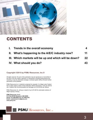 I. Trends in the overall economy 4
II. What’s happening to the A/E/C industry now? 11
III. Which markets will be up and which will be down? 22
IV. What should you do? 43
Copyright ©2015 by PSMJ Resources, Inc.®
All rights reserved. No part of this publication may be reproduced or transmitted in
any form or by any means, electronic or mechanical, including photocopying and
recording, or by any information storage or retrieval system without the prior written
permission of the publisher.
PSMJ Resources Inc.’s material is protected by copyright. It is illegal under Federal
law to make copies or faxes of the publication without permission—even for internal
use. Violators risk criminal penalties and damages up to $100,000 per offense.
PSMJ Resources, Inc. will pay a reward of up to $1,000 for actionable evidence of
illegal copying or faxing.
PSMJ Resources, Inc.®
P.O. Box 95190 Nonantum, MA 02495
Phone: 617-965-0055 Fax: 617-965-5152
Email: customerservice@psmj.com
www.psmj.com
CONTENTS
3
 