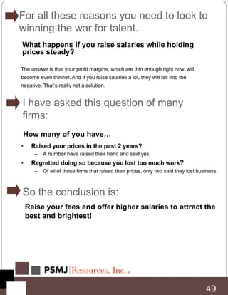 49
What happens if you raise salaries while holding
prices steady?
The answer is that your profit margins, which are thin enough right now, will
become even thinner. And if you raise salaries a lot, they will fall into the
negative. That’s really not a solution.
How many of you have…
• Raised your prices in the past 2 years?
– A number have raised their hand and said yes.
• Regretted doing so because you lost too much work?
– Of all of those firms that raised their prices, only two said they lost business.
Raise your fees and offer higher salaries to attract the
best and brightest!
For all these reasons you need to look to
winning the war for talent.
I have asked this question of many
firms:
So the conclusion is:
 
