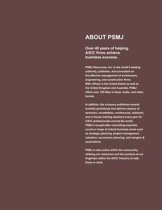 ABOUT PSMJ
Over 40 years of helping
A/E/C firms achieve
business success.
PSMJ Resources, Inc. is the world’s leading
authority, publisher, and consultant on
the effective management of architecture,
engineering, and construction firms.
With offices in the United States as well as
the United Kingdom and Australia, PSMJ
offers over 150 titles in book, audio, and video
format.
In addition, the company publishes several
monthly periodicals and delivers dozens of
seminars, roundtables, conferences, webinars,
and in-house training sessions every year for
A/E/C professionals around the world.
PSMJ’s sought-after consulting expertise
covers a range of critical business areas such
as strategic planning, project management,
valuation, succession planning, and mergers &
acquisitions.
PSMJ is also active within the community,
utilizing our resources and the contacts at our
fingertips within the A/E/C Industry to help
those in need.
 