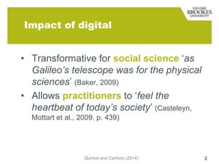 Impact of digital
• Transformative for social science „as
Galileo’s telescope was for the physical
sciences‟ (Baker, 2009)
• Allows practitioners to „feel the
heartbeat of today’s society‟ (Casteleyn,
Mottart et al., 2009, p. 439)

Quinton and Canhoto (2014)

2

 