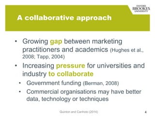 A collaborative approach
• Growing gap between marketing
practitioners and academics (Hughes et al.,
2008; Tapp, 2004)

• Increasing pressure for universities and
industry to collaborate
• Government funding (Berman, 2008)
• Commercial organisations may have better
data, technology or techniques
Quinton and Canhoto (2014)

4

 