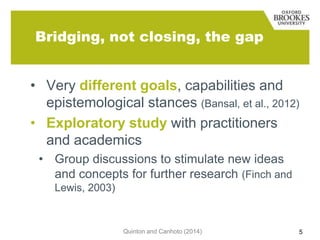 Bridging, not closing, the gap
• Very different goals, capabilities and
epistemological stances (Bansal, et al., 2012)
• Exploratory study with practitioners
and academics
• Group discussions to stimulate new ideas
and concepts for further research (Finch and
Lewis, 2003)

Quinton and Canhoto (2014)

5

 