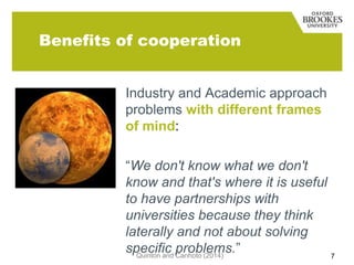 Benefits of cooperation
Industry and Academic approach
problems with different frames
of mind:
“We don't know what we don't
know and that's where it is useful
to have partnerships with
universities because they think
laterally and not about solving
specific problems.”
Quinton and Canhoto (2014)
7

 